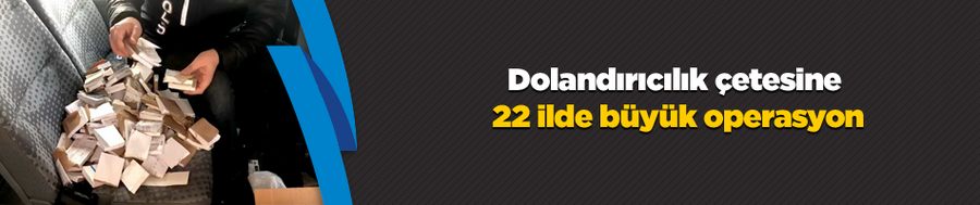 Dolandırıcılık çetesine 22 ilde büyük operasyon